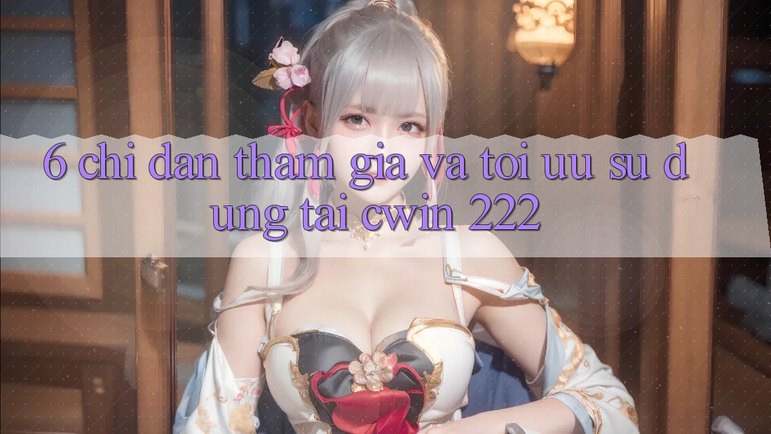 6. Chỉ dẫn Tham Gia Và Tối Ưu Sử dụng Tại cwin 222