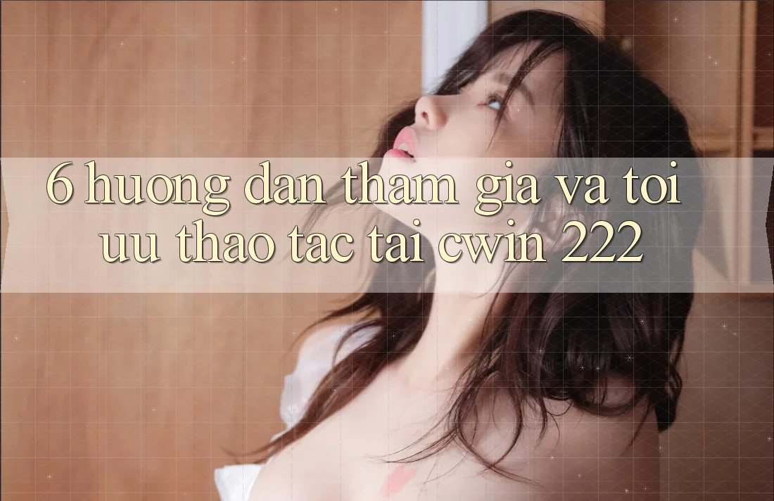 6. Hướng Dẫn Tham Gia Và Tối Ưu Thao tác Tại cwin 222