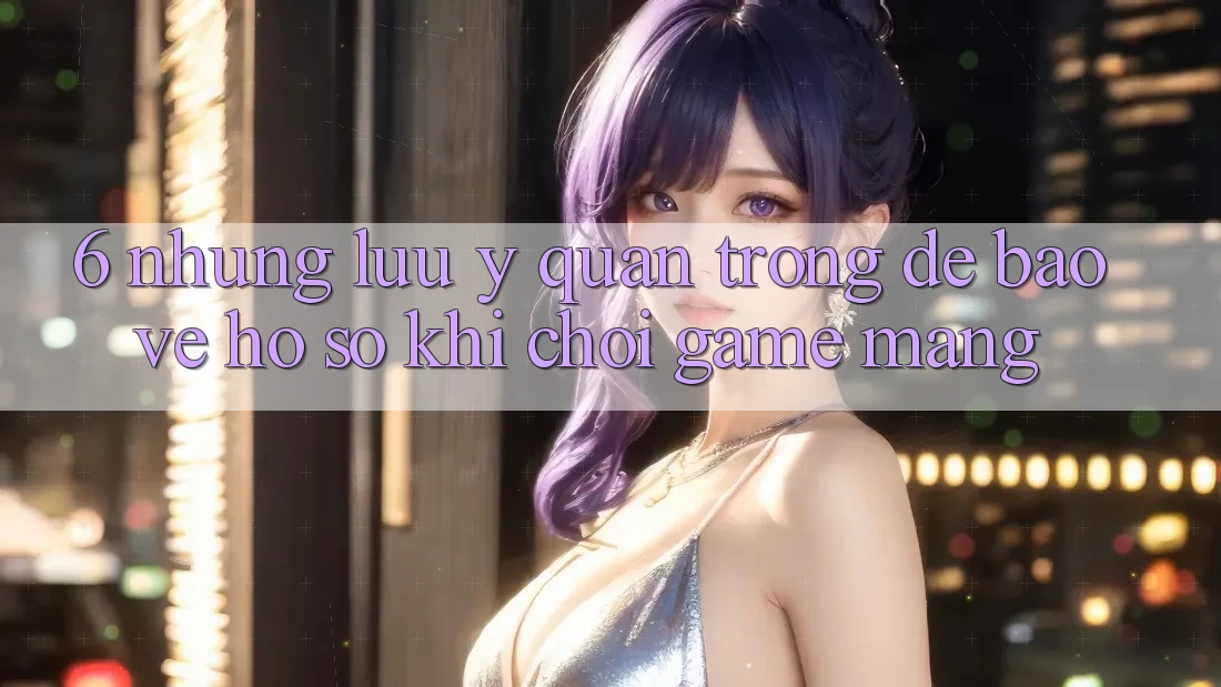 6. Những Lưu Ý Quan Trọng Để Bảo Vệ Hồ sơ Khi Chơi Game mạng