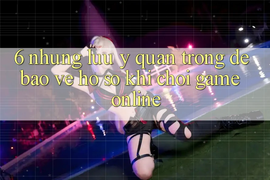 6. Những Lưu Ý Quan Trọng Để Bảo Vệ Hồ sơ Khi Chơi Game online