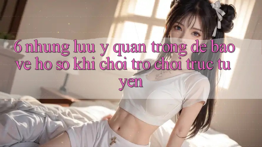 6. Những Lưu Ý Quan Trọng Để Bảo Vệ Hồ sơ Khi Chơi Trò chơi Trực Tuyến