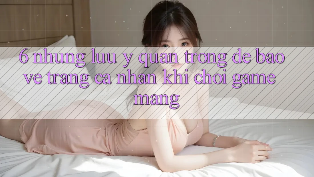6. Những Lưu Ý Quan Trọng Để Bảo Vệ Trang cá nhân Khi Chơi Game mạng