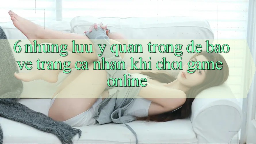 6. Những Lưu Ý Quan Trọng Để Bảo Vệ Trang cá nhân Khi Chơi Game online
