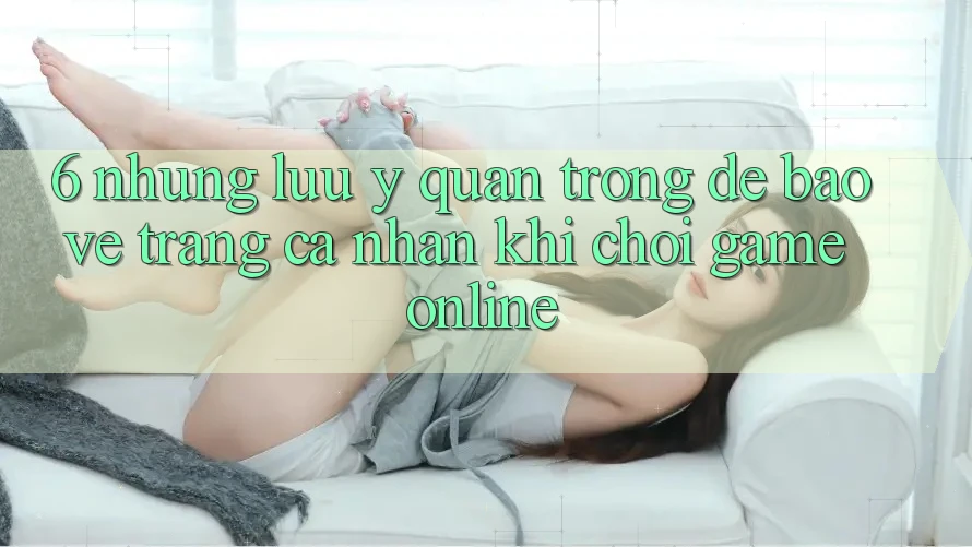 6. Những Lưu Ý Quan Trọng Để Bảo Vệ Trang cá nhân Khi Chơi Game online