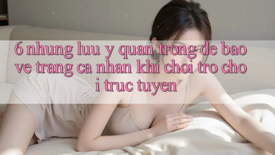 6. Những Lưu Ý Quan Trọng Để Bảo Vệ Trang cá nhân Khi Chơi Trò chơi Trực Tuyến