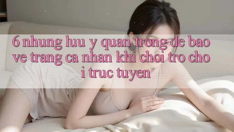 6. Những Lưu Ý Quan Trọng Để Bảo Vệ Trang cá nhân Khi Chơi Trò chơi Trực Tuyến