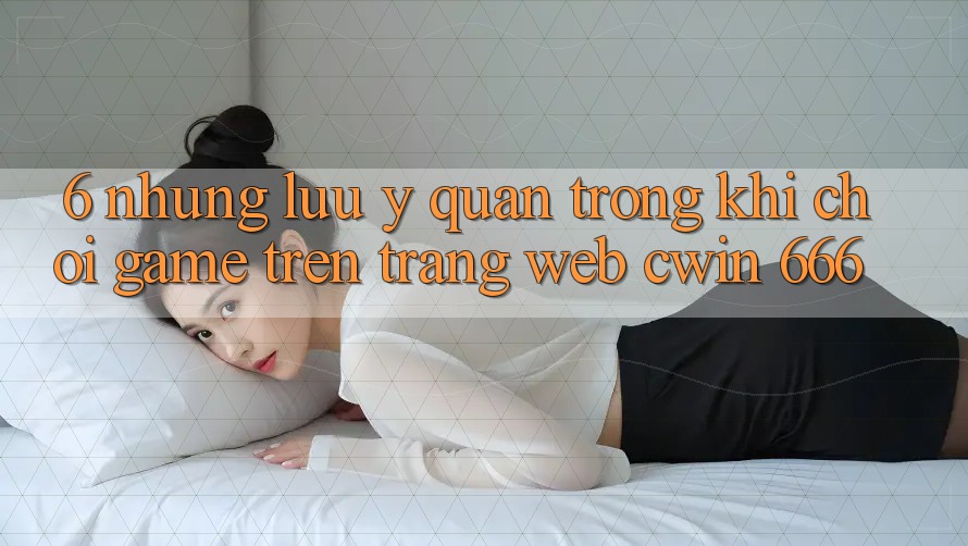 6. Những Lưu Ý Quan Trọng Khi Chơi Game Trên Trang web Cwin 666