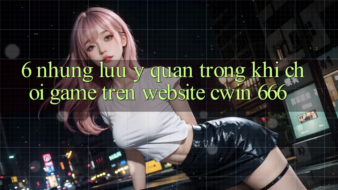 6. Những Lưu Ý Quan Trọng Khi Chơi Game Trên Website Cwin 666