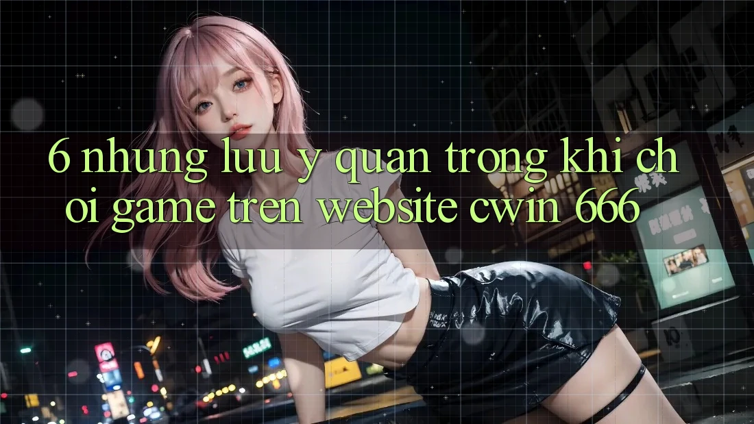 6. Những Lưu Ý Quan Trọng Khi Chơi Game Trên Website Cwin 666