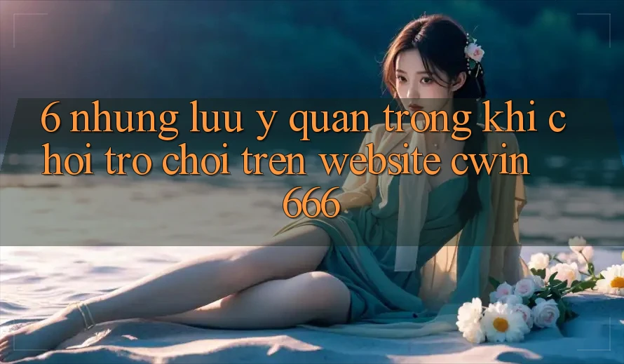 6. Những Lưu Ý Quan Trọng Khi Chơi Trò chơi Trên Website Cwin 666