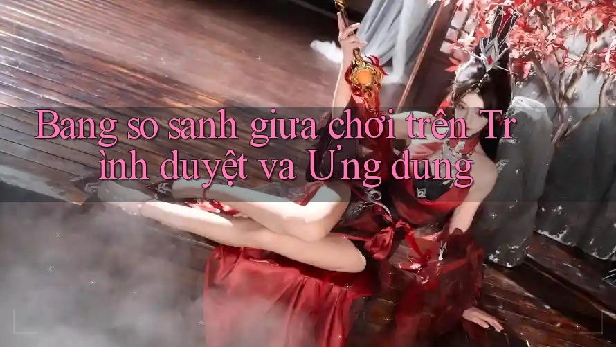 Bảng so sánh giữa chơi trên Trình duyệt và Ứng dụng