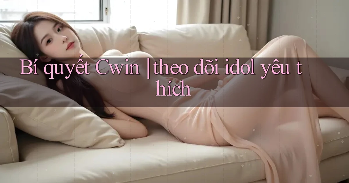 Bí quyết Cwin theo dõi idol yêu thích