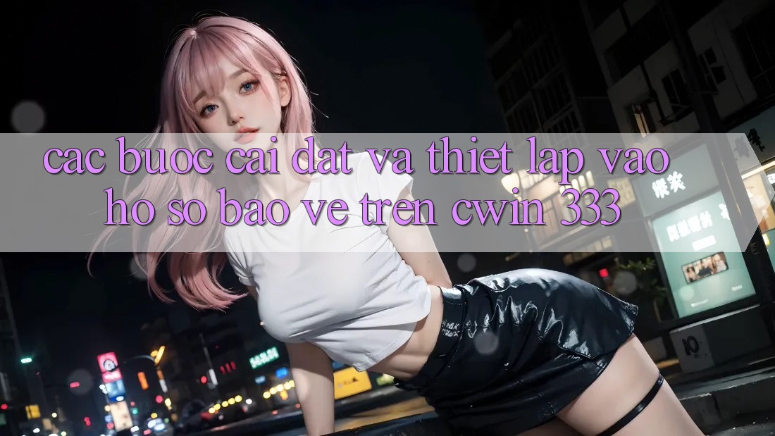 Các bước Cài đặt Và Thiết Lập Vào hồ sơ Bảo Vệ Trên Cwin 333