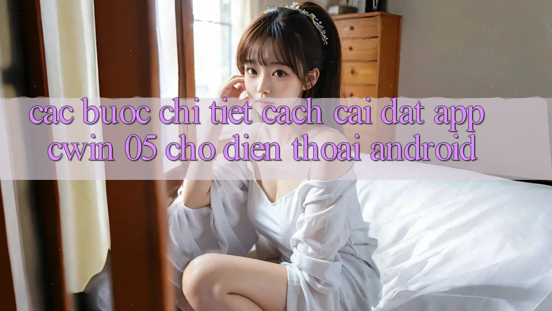 Các bước Chi Tiết Cách Cài đặt App Cwin 05 Cho Điện Thoại Android