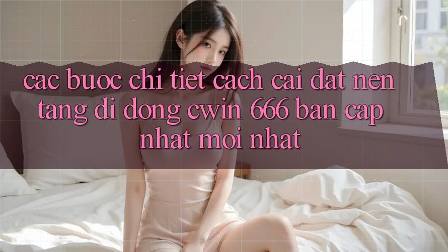 Các bước Chi Tiết Cách Cài Đặt Nền tảng di động Cwin 666 Bản Cập Nhật Mới nhất