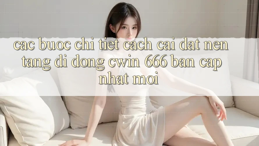 Các bước Chi Tiết Cách Cài Đặt Nền tảng di động Cwin 666 Bản Cập Nhật Mới