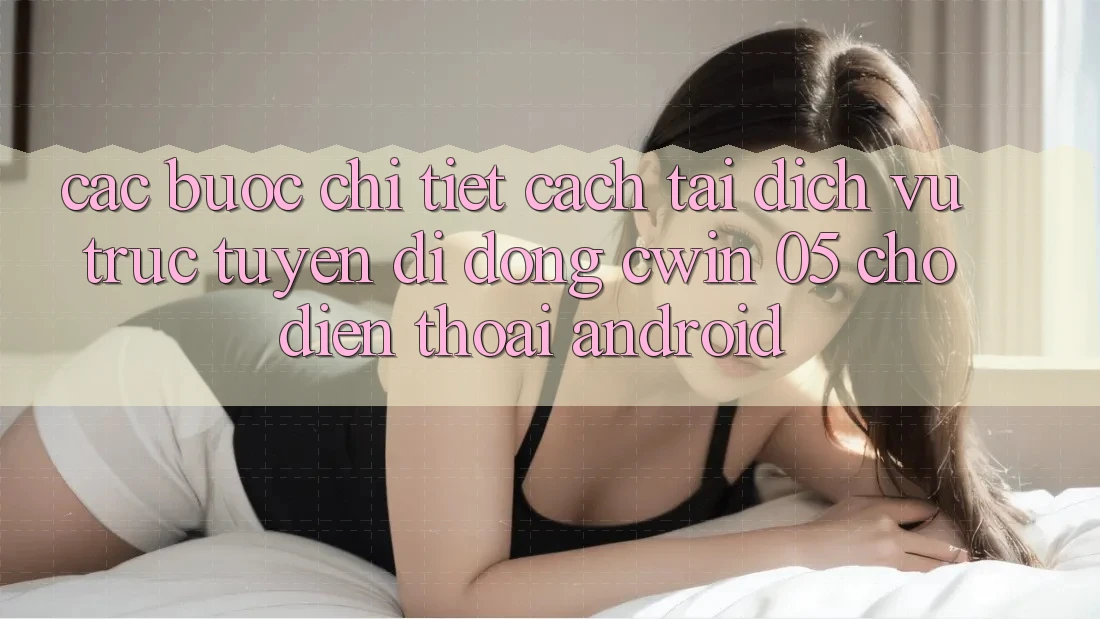 Các bước Chi Tiết Cách Tải Dịch vụ trực tuyến di động Cwin 05 Cho Điện Thoại Android