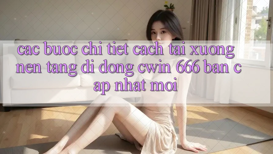 Các bước Chi Tiết Cách Tải xuống Nền tảng di động Cwin 666 Bản Cập Nhật Mới
