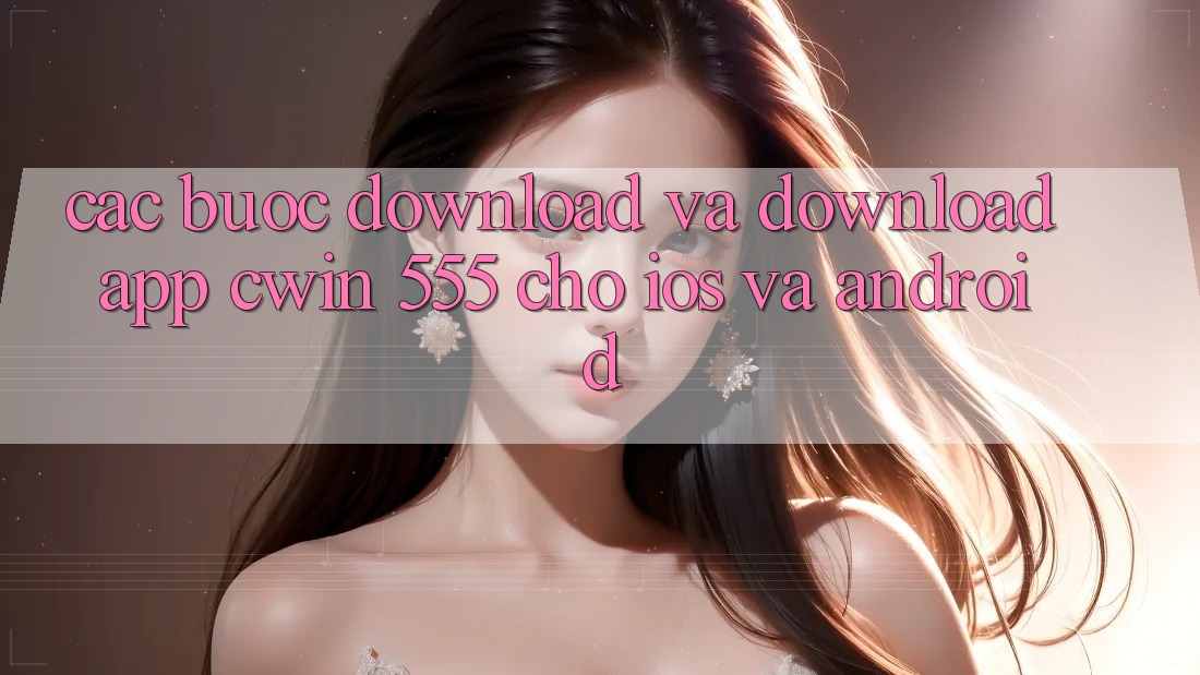 Các bước Download Và Download App Cwin 555 Cho iOS Và Android