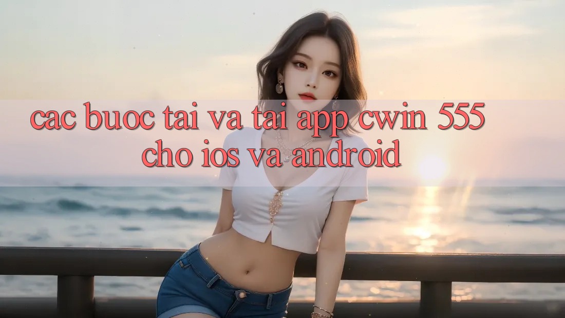 Các bước Tải Và Tải App Cwin 555 Cho iOS Và Android