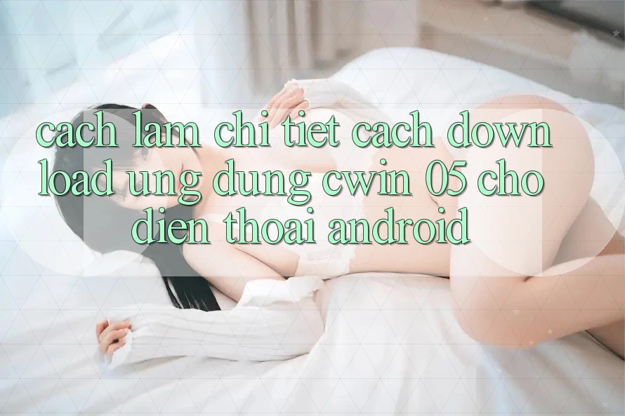Cách làm Chi Tiết Cách Download Ứng dụng Cwin 05 Cho Điện Thoại Android