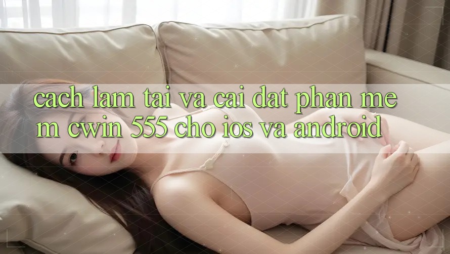 Cách làm Tải Và Cài Đặt Phần mềm Cwin 555 Cho iOS Và Android