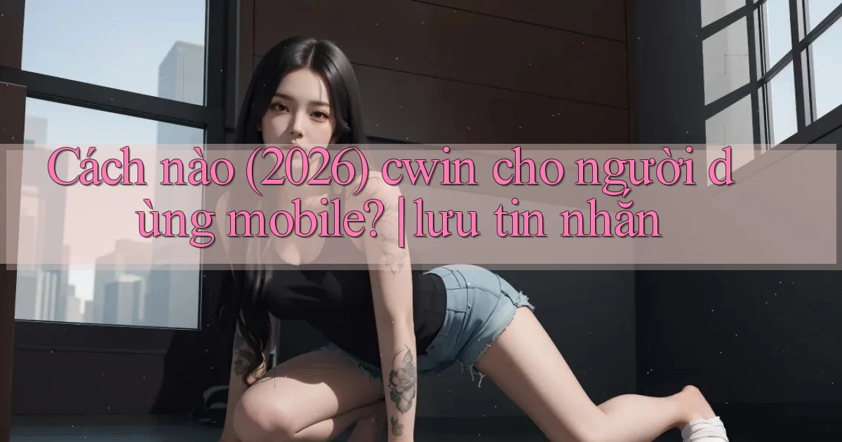 Cách nào (2026) cwin cho người dùng mobile lưu tin nhắn