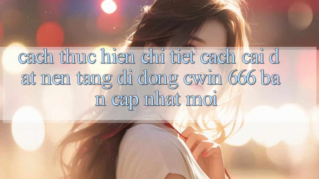 Cách thực hiện Chi Tiết Cách Cài đặt Nền tảng di động Cwin 666 Bản Cập Nhật Mới