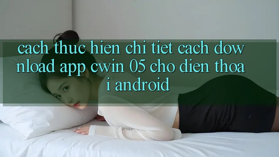 Cách thực hiện Chi Tiết Cách Download App Cwin 05 Cho Điện Thoại Android