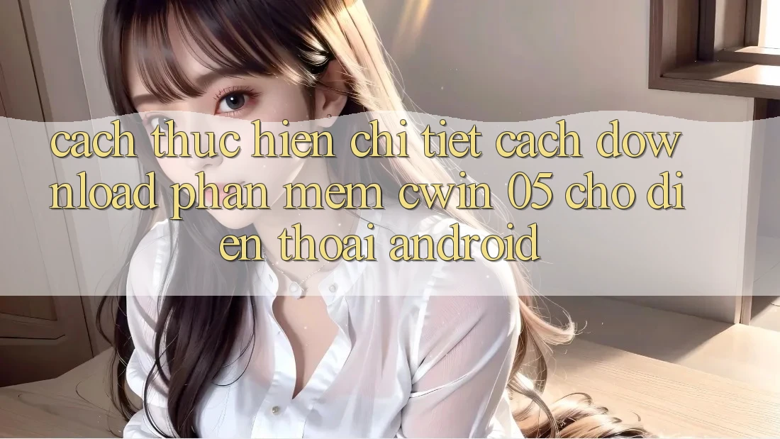 Cách thực hiện Chi Tiết Cách Download Phần mềm Cwin 05 Cho Điện Thoại Android