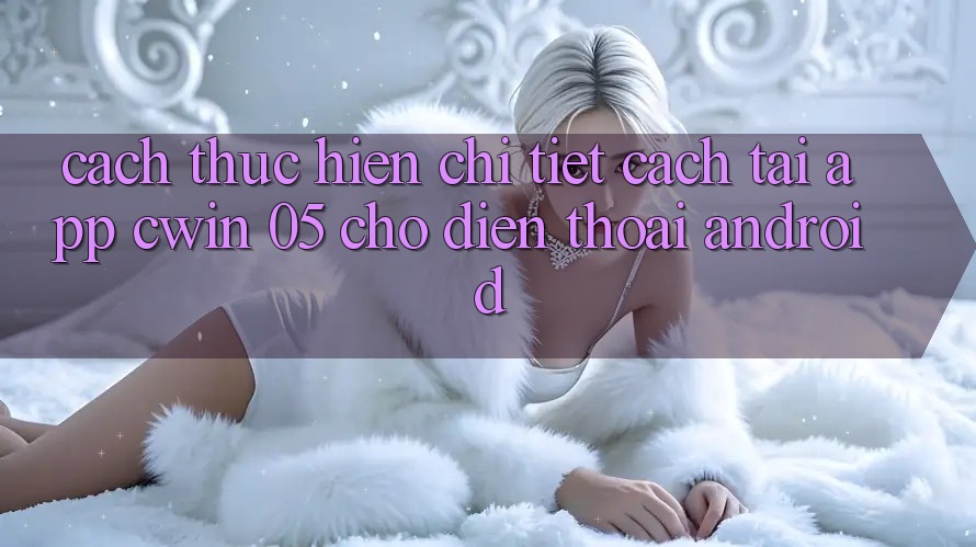 Cách thực hiện Chi Tiết Cách Tải App Cwin 05 Cho Điện Thoại Android