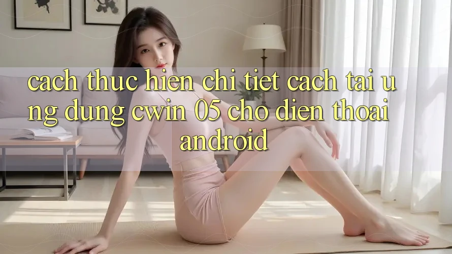 Cách thực hiện Chi Tiết Cách Tải Ứng dụng Cwin 05 Cho Điện Thoại Android