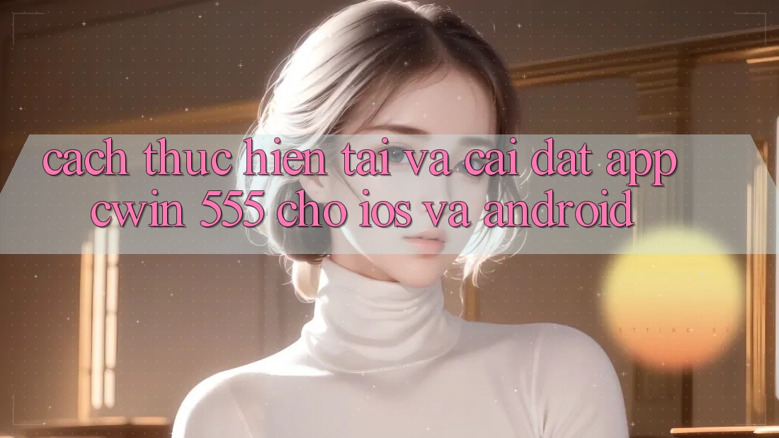 Cách thực hiện Tải Và Cài Đặt App Cwin 555 Cho iOS Và Android