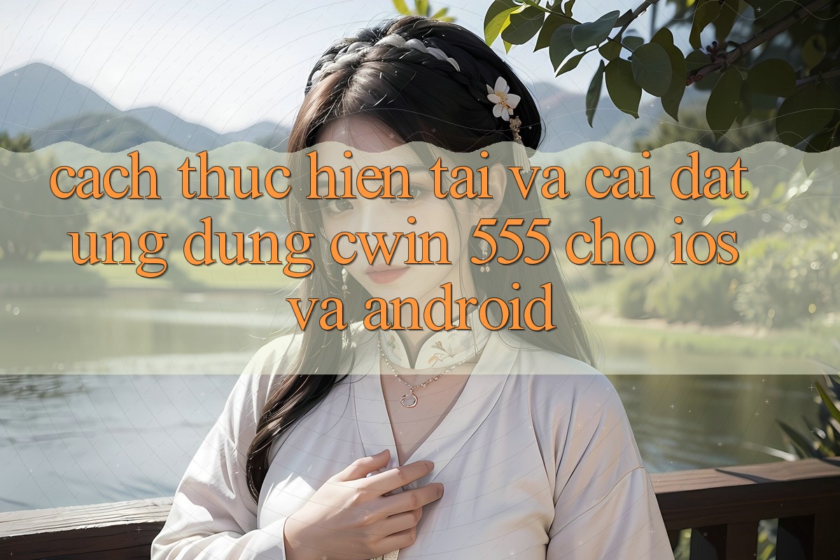 Cách thực hiện Tải Và Cài Đặt Ứng dụng Cwin 555 Cho iOS Và Android