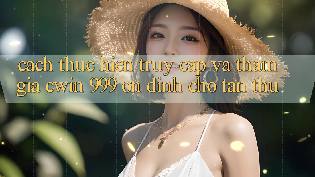 Cách thực hiện truy cập và tham gia Cwin 999 ổn định cho tân thủ
