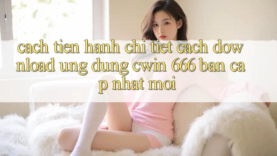 Cách tiến hành Chi Tiết Cách Download Ứng dụng Cwin 666 Bản Cập Nhật Mới