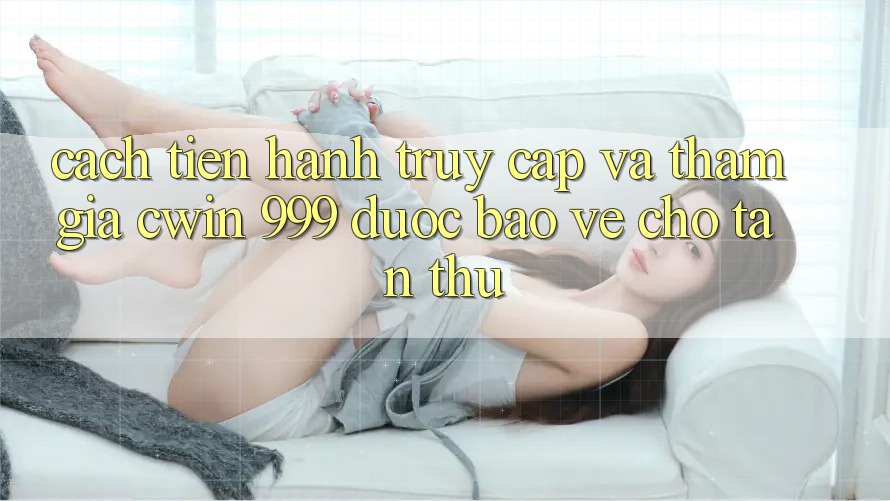 Cách tiến hành truy cập và tham gia Cwin 999 được bảo vệ cho tân thủ
