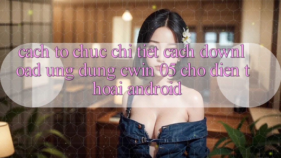 Cách tổ chức Chi Tiết Cách Download Ứng dụng Cwin 05 Cho Điện Thoại Android