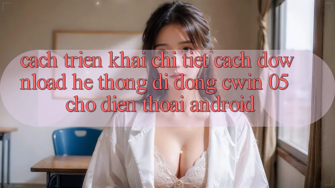 Cách triển khai Chi Tiết Cách Download Hệ thống di động Cwin 05 Cho Điện Thoại Android