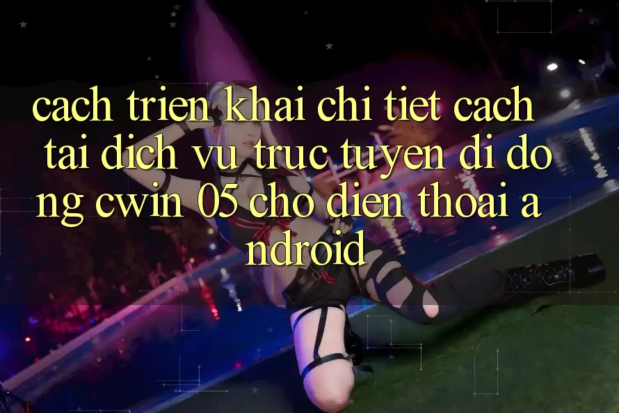 Cách triển khai Chi Tiết Cách Tải Dịch vụ trực tuyến di động Cwin 05 Cho Điện Thoại Android