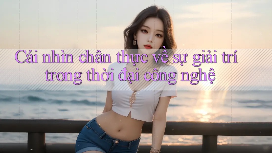 Cái nhìn chân thực về sự giải trí trong thời đại công nghệ