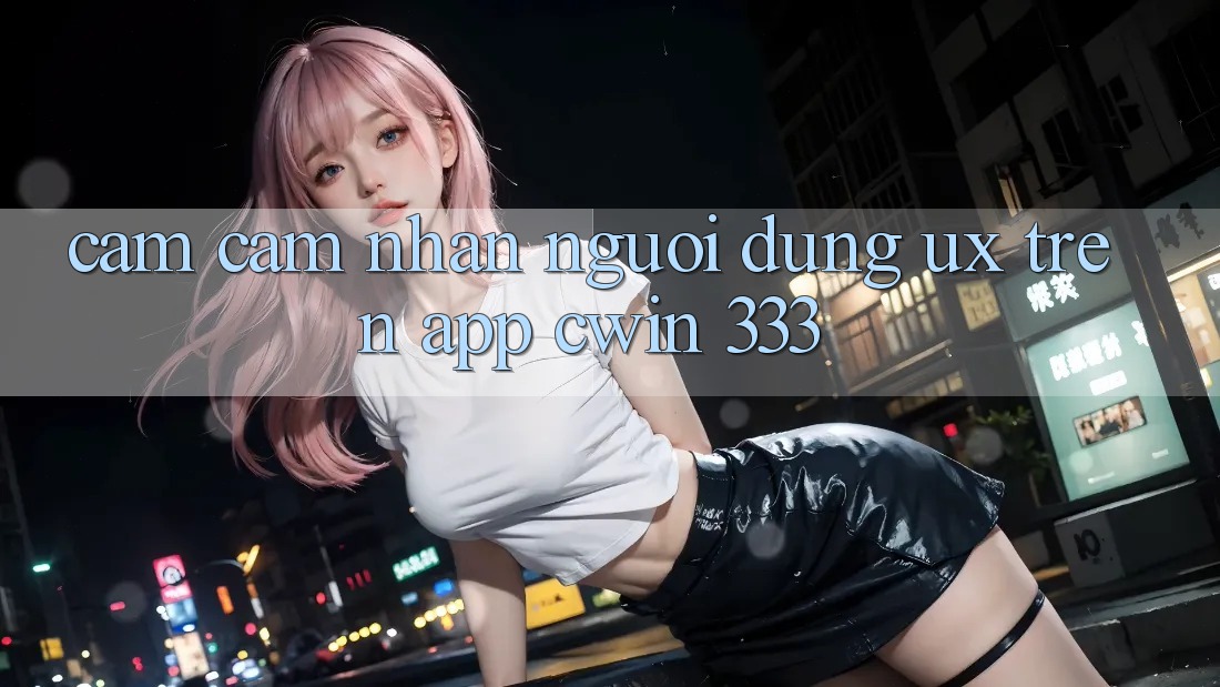 Cảm cảm nhận Người Dùng (UX) Trên App Cwin 333