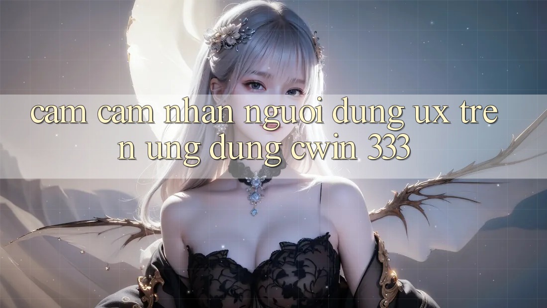 Cảm cảm nhận Người Dùng (UX) Trên Ứng dụng Cwin 333