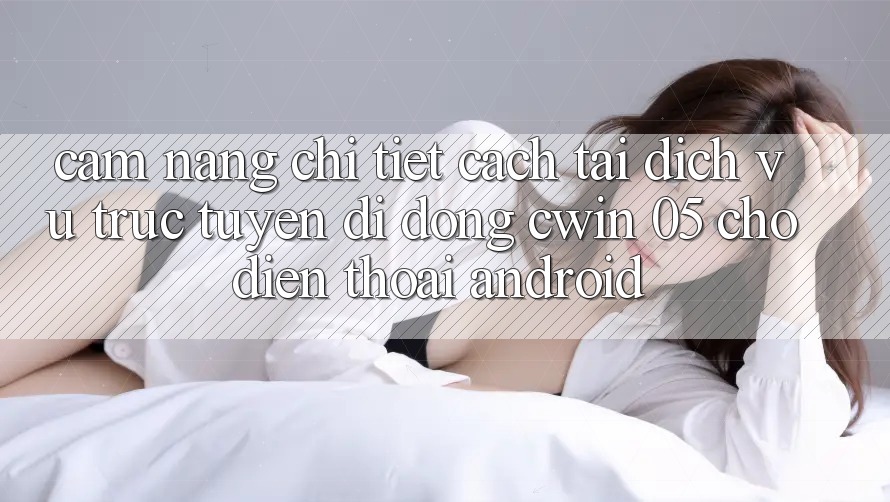 Cẩm nang Chi Tiết Cách Tải Dịch vụ trực tuyến di động Cwin 05 Cho Điện Thoại Android