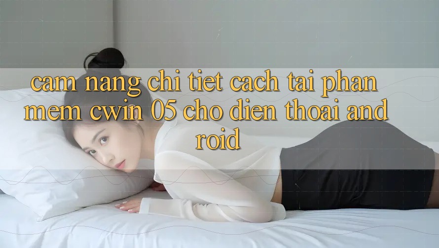 Cẩm nang Chi Tiết Cách Tải Phần mềm Cwin 05 Cho Điện Thoại Android