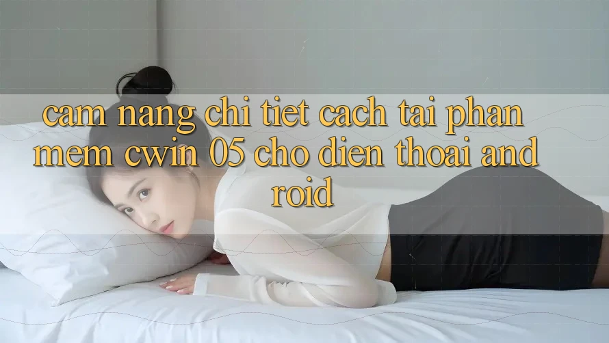Cẩm nang Chi Tiết Cách Tải Phần mềm Cwin 05 Cho Điện Thoại Android