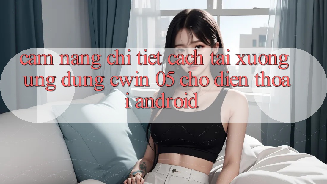 Cẩm nang Chi Tiết Cách Tải xuống Ứng dụng Cwin 05 Cho Điện Thoại Android