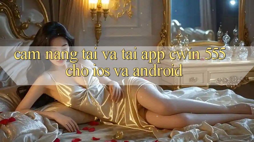 Cẩm nang Tải Và Tải App Cwin 555 Cho iOS Và Android