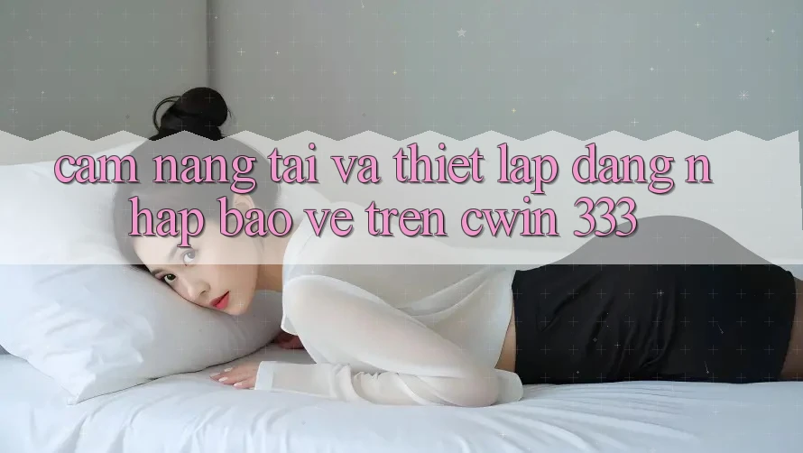 Cẩm nang Tải Và Thiết lập Đăng Nhập Bảo Vệ Trên Cwin 333