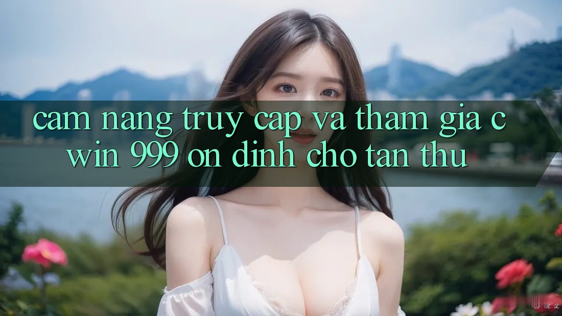 Cẩm nang truy cập và tham gia Cwin 999 ổn định cho tân thủ